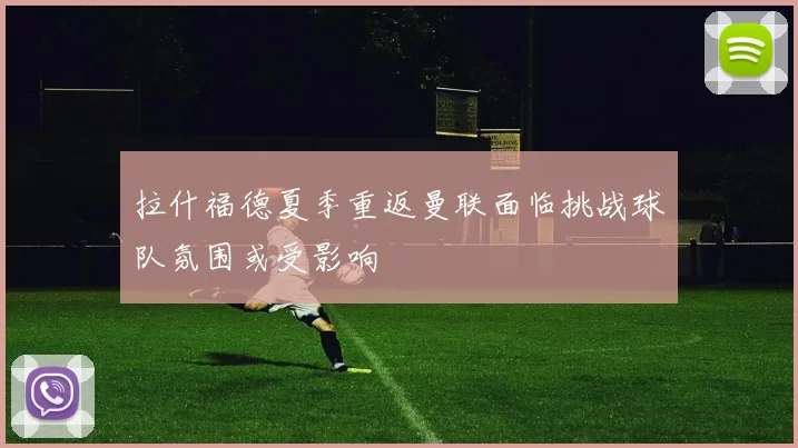 拉什福德夏季重返曼联面临挑战球队氛围或受影响