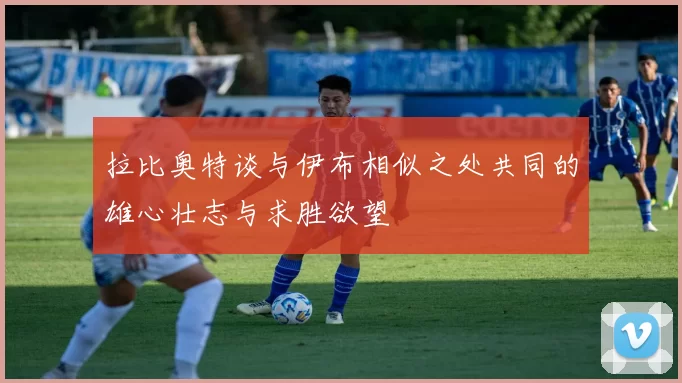拉比奥特谈与伊布相似之处共同的雄心壮志与求胜欲望