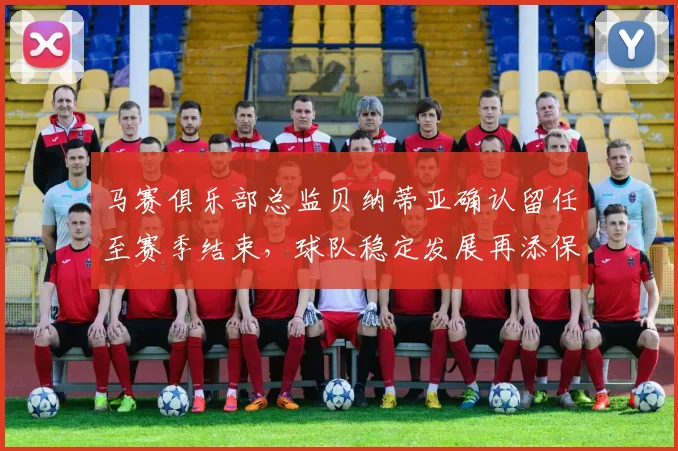 马赛俱乐部总监贝纳蒂亚确认留任至赛季结束，球队稳定发展再添保障