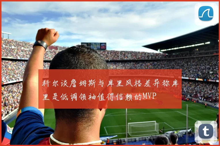 科尔谈詹姆斯与库里风格差异称库里是低调领袖值得信赖的MVP
