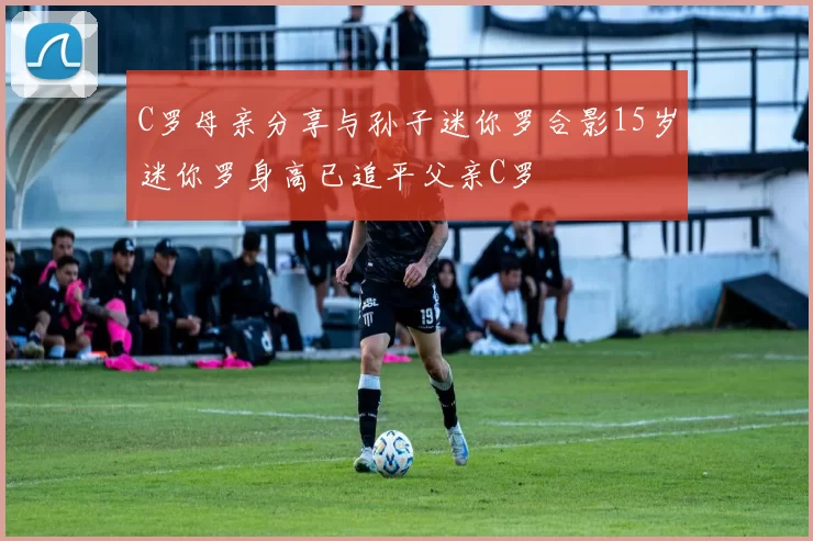 C罗母亲分享与孙子迷你罗合影15岁迷你罗身高已追平父亲C罗