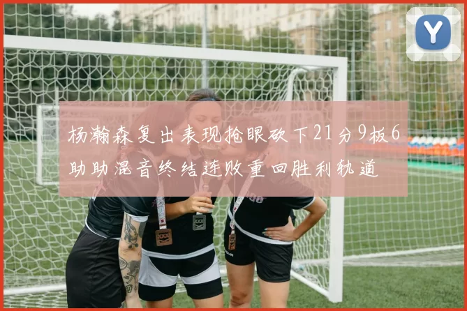 杨瀚森复出表现抢眼砍下21分9板6助助混音终结连败重回胜利轨道