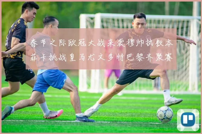 春节之际欧冠大战来袭穆帅执教本菲卡挑战皇马尤文多特巴黎齐聚赛场