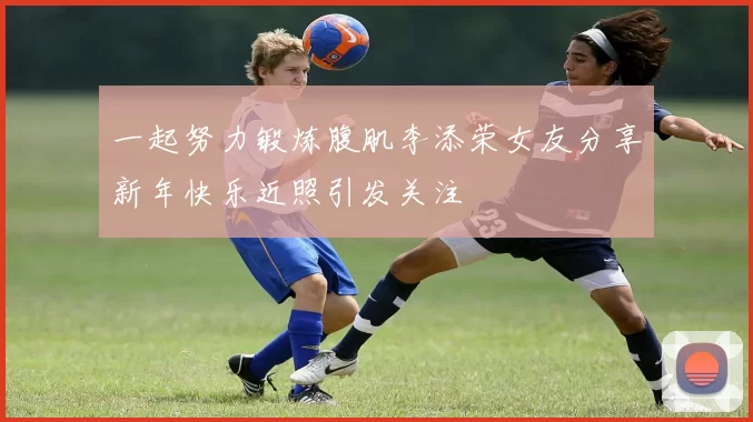 一起努力锻炼腹肌李添荣女友分享新年快乐近照引发关注