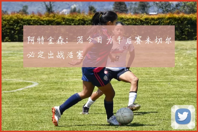 阿特金森：若今日为季后赛米切尔必定出战活塞