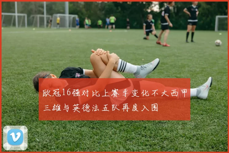 欧冠16强对比上赛季变化不大西甲三雄与英德法五队再度入围