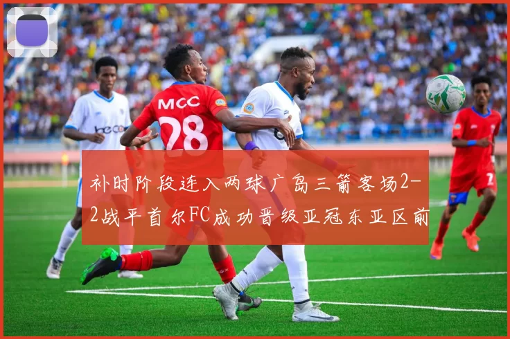 补时阶段连入两球广岛三箭客场2-2战平首尔FC成功晋级亚冠东亚区前四