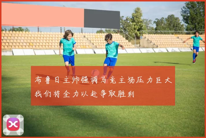 布鲁日主帅强调马竞主场压力巨大我们将全力以赴争取胜利