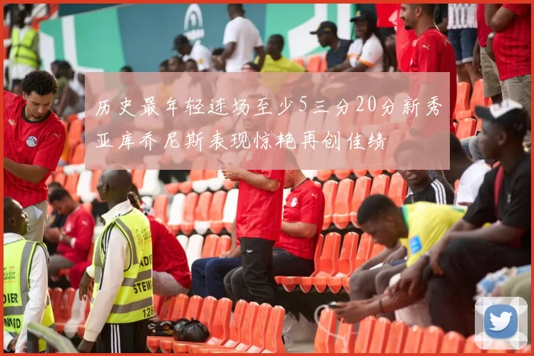 历史最年轻连场至少5三分20分新秀亚库乔尼斯表现惊艳再创佳绩
