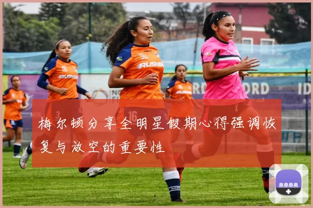 梅尔顿分享全明星假期心得强调恢复与放空的重要性