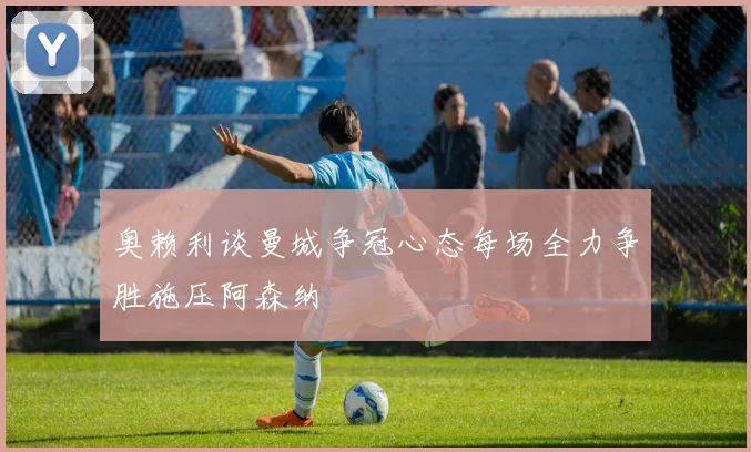 奥赖利谈曼城争冠心态每场全力争胜施压阿森纳