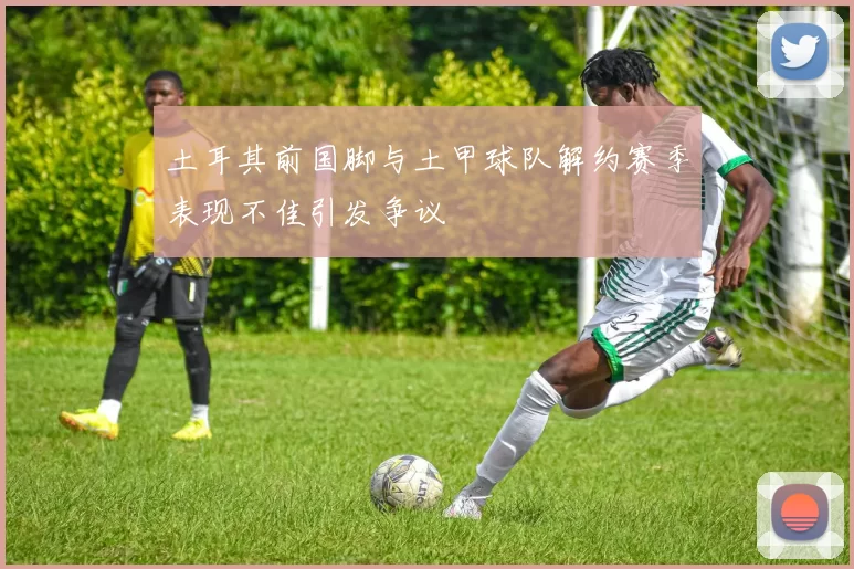 土耳其前国脚与土甲球队解约赛季表现不佳引发争议