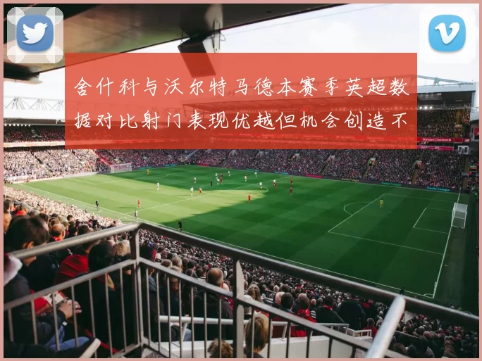舍什科与沃尔特马德本赛季英超数据对比射门表现优越但机会创造不足