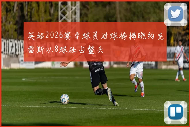 英超2026赛季球员进球榜揭晓约克雷斯以8球独占鳌头